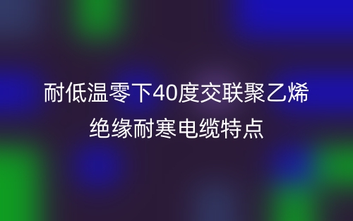 耐低溫零下40度交聯(lián)聚乙烯絕緣耐寒電纜特點(diǎn)(圖1)