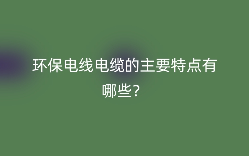 環(huán)保電線電纜的主要特點(diǎn)有哪些？(圖1)
