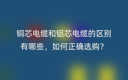 銅芯電纜和鋁芯電纜的區(qū)別有哪些，如何正確選購？(圖1)