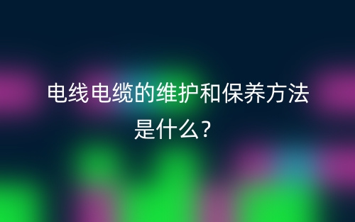 電線電纜的維護(hù)和保養(yǎng)方法是什么？(圖1)
