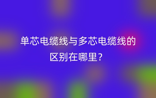 單芯電纜線與多芯電纜線的區(qū)別在哪里？(圖1)