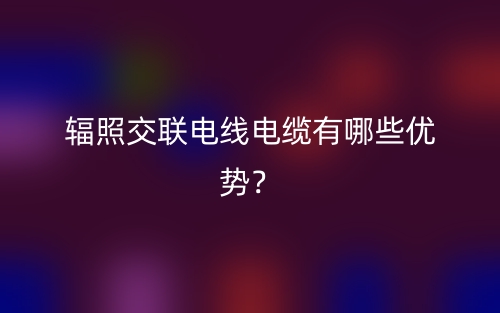 輻照交聯(lián)電線電纜有哪些優(yōu)勢？(圖1)