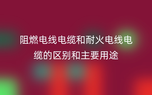 阻燃電線(xiàn)電纜和耐火電線(xiàn)電纜的區(qū)別和主要用途(圖1)
