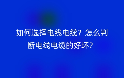 如何選擇電線電纜？怎么判斷電線電纜的好壞？(圖1)