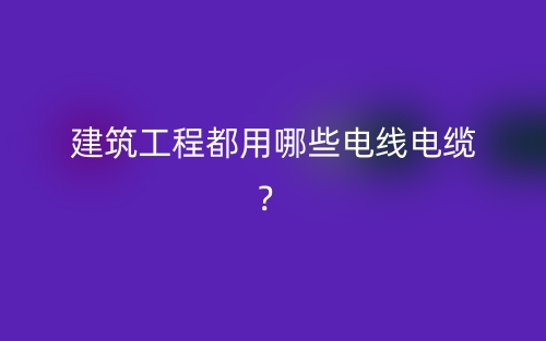 建筑工程都用哪些電線電纜？(圖1)