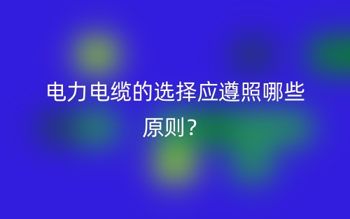 電力電纜的選擇應遵照哪些原則？(圖1)