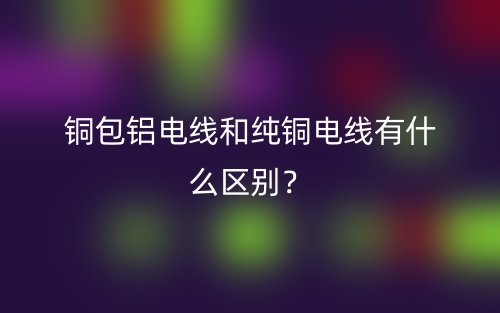 銅包鋁電線和純銅電線有什么區(qū)別？(圖1)