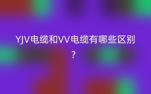 YJV電纜和VV電纜有哪些區(qū)別？(圖1)