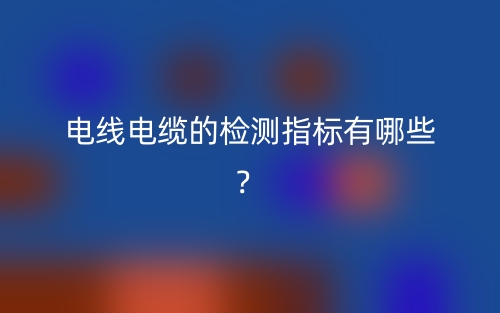 電線電纜的檢測指標有哪些？(圖1)