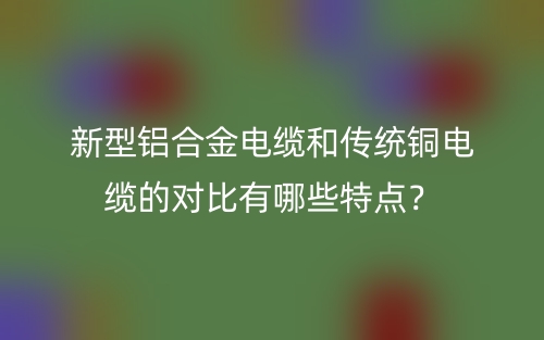 新型鋁合金電纜和傳統(tǒng)銅電纜的對比有哪些特點(diǎn)？(圖1)