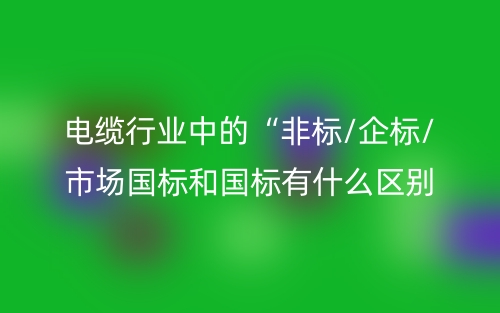 電纜行業(yè)中的“非標(biāo)/企標(biāo)/市場(chǎng)國(guó)標(biāo)和國(guó)標(biāo)有什么區(qū)別？(圖1)