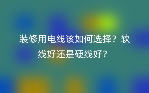 裝修用電線該如何選擇？軟線好還是硬線好？(圖1)
