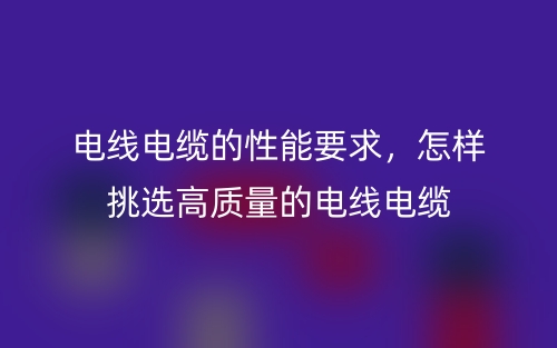 電線電纜的性能要求，怎樣挑選高質量的電線電纜(圖1)