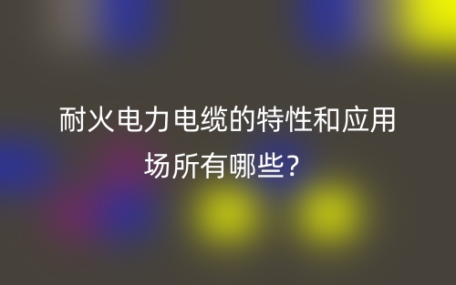 耐火電力電纜的特性和應(yīng)用場(chǎng)所有哪些？(圖1)