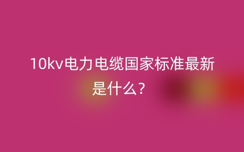 10kv電力電纜國(guó)家標(biāo)準(zhǔn)最新是什么？(圖1)