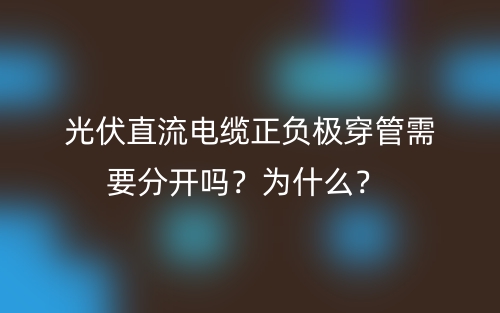 光伏直流電纜正負(fù)極穿管需要分開嗎？為什么？(圖1)