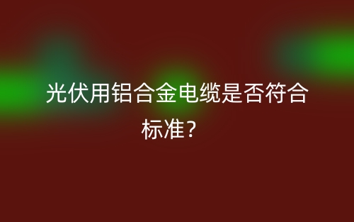 光伏用鋁合金電纜是否符合標準？(圖1)