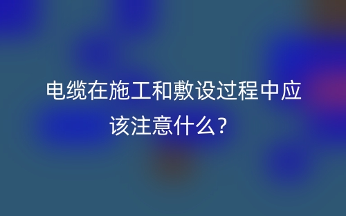 電纜在施工和敷設(shè)過(guò)程中應(yīng)該注意什么？(圖1)